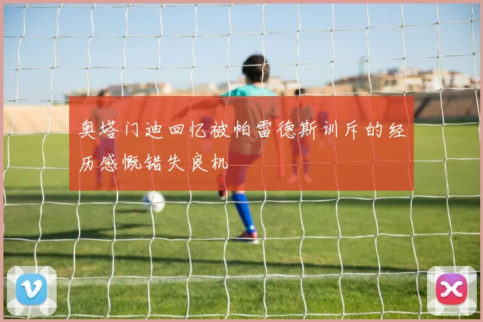 奥塔门迪回忆被帕雷德斯训斥的经历感慨错失良机