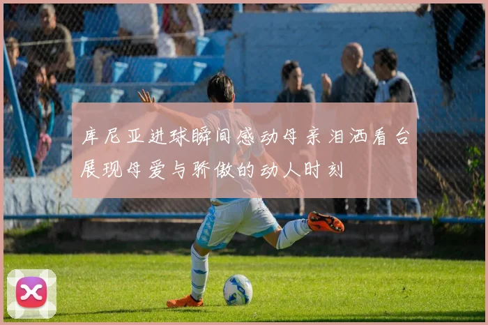 库尼亚进球瞬间感动母亲泪洒看台展现母爱与骄傲的动人时刻