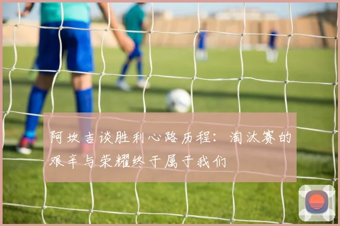 阿坎吉谈胜利心路历程：淘汰赛的艰辛与荣耀终于属于我们