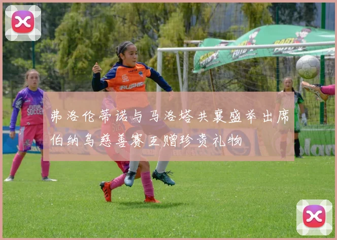 弗洛伦蒂诺与马洛塔共襄盛举出席伯纳乌慈善赛互赠珍贵礼物