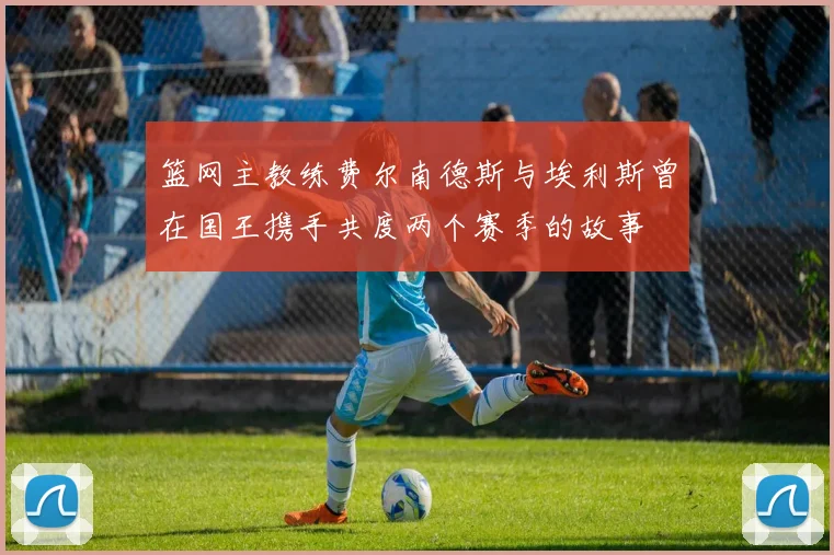 篮网主教练费尔南德斯与埃利斯曾在国王携手共度两个赛季的故事