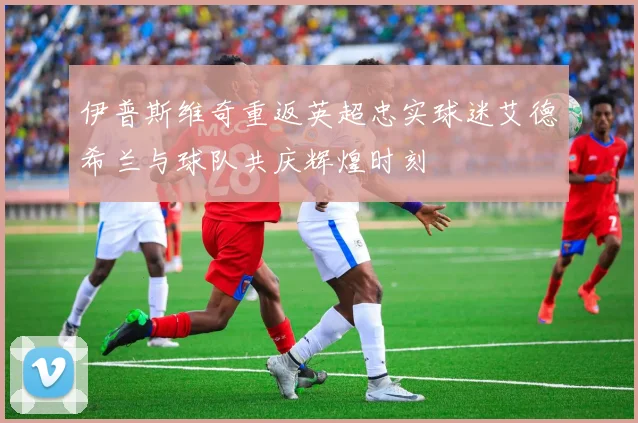 伊普斯维奇重返英超忠实球迷艾德希兰与球队共庆辉煌时刻