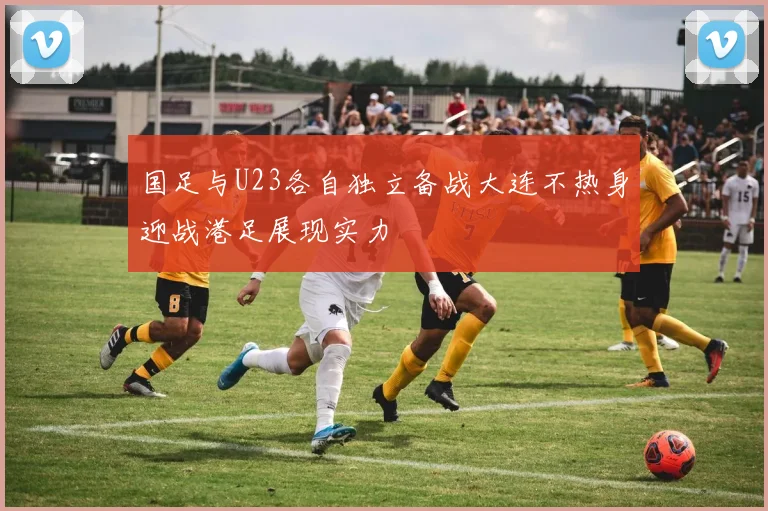 国足与U23各自独立备战大连不热身迎战港足展现实力