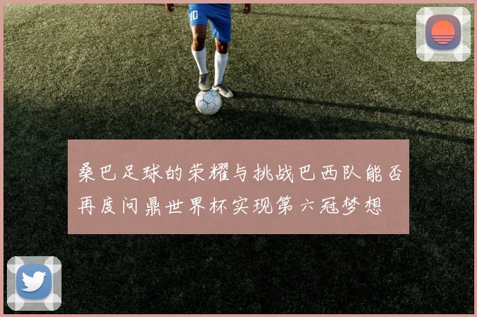 桑巴足球的荣耀与挑战巴西队能否再度问鼎世界杯实现第六冠梦想