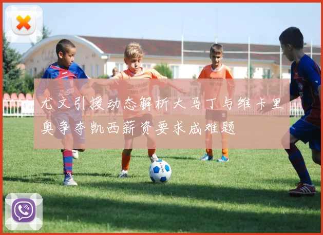 尤文引援动态解析大马丁与维卡里奥争夺凯西薪资要求成难题