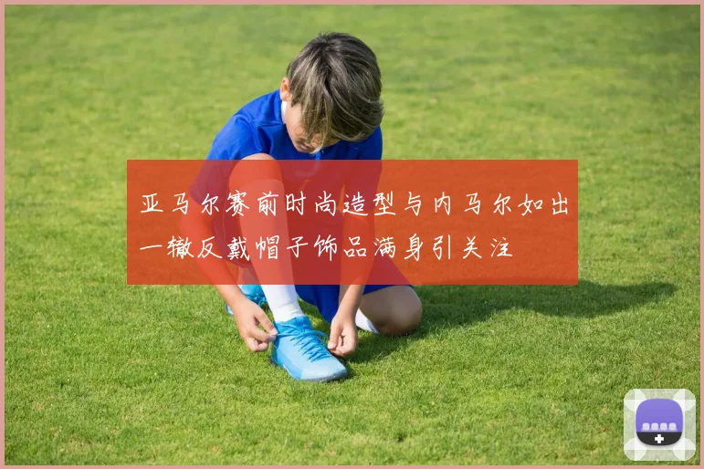 亚马尔赛前时尚造型与内马尔如出一辙反戴帽子饰品满身引关注