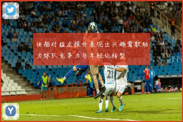 快船对猛龙报价表现出兴趣莺歌助力球队竞争力与年轻化转型