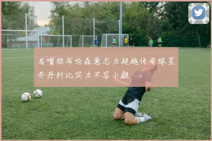 名嘴称布伦森意志力超越传奇球星乔丹科比实力不容小觑