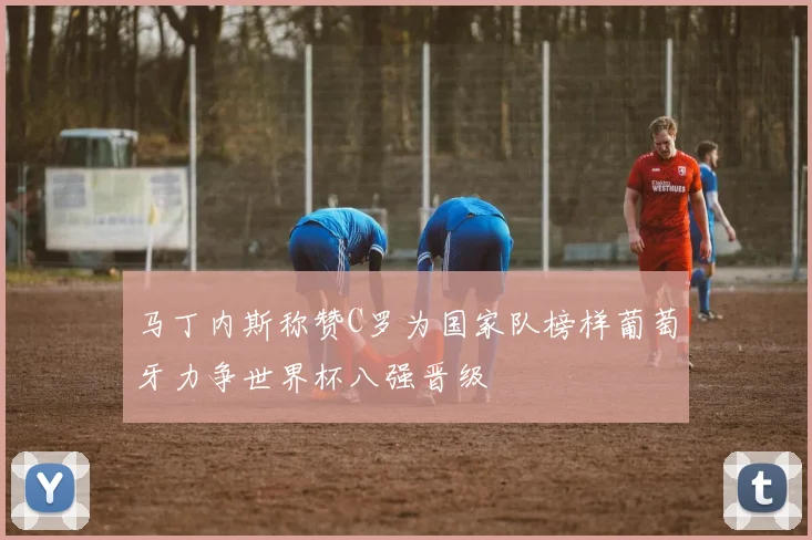 马丁内斯称赞C罗为国家队榜样葡萄牙力争世界杯八强晋级