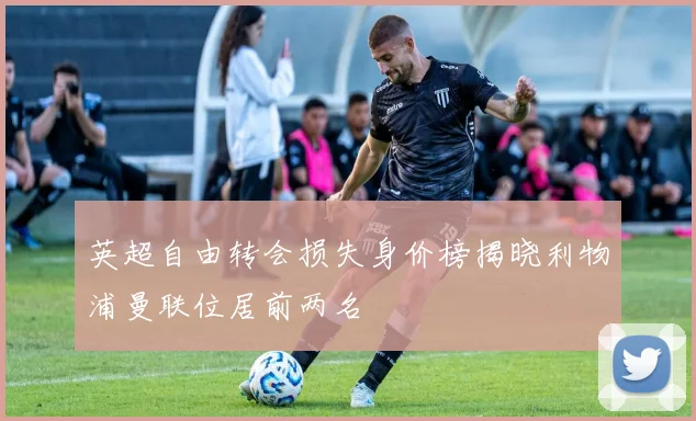 英超自由转会损失身价榜揭晓利物浦曼联位居前两名