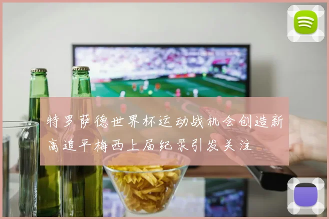 特罗萨德世界杯运动战机会创造新高追平梅西上届纪录引发关注