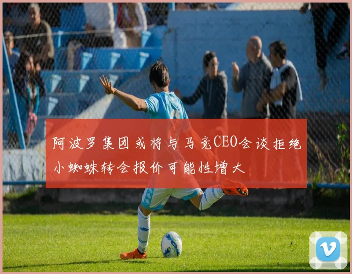 阿波罗集团或将与马竞CEO会谈拒绝小蜘蛛转会报价可能性增大