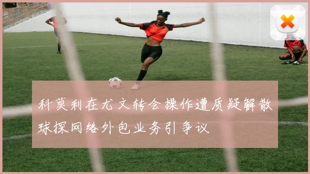 科莫利在尤文转会操作遭质疑解散球探网络外包业务引争议