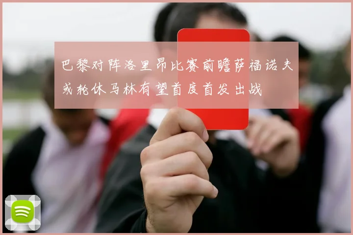 巴黎对阵洛里昂比赛前瞻萨福诺夫或轮休马林有望首度首发出战