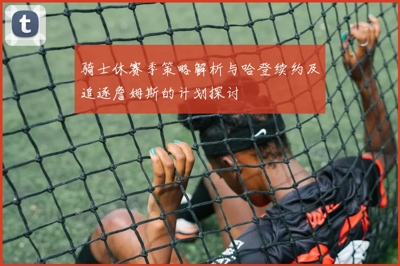 骑士休赛季策略解析与哈登续约及追逐詹姆斯的计划探讨