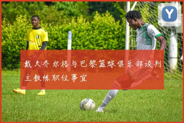 戴夫乔尔格与巴黎篮球俱乐部谈判主教练职位事宜