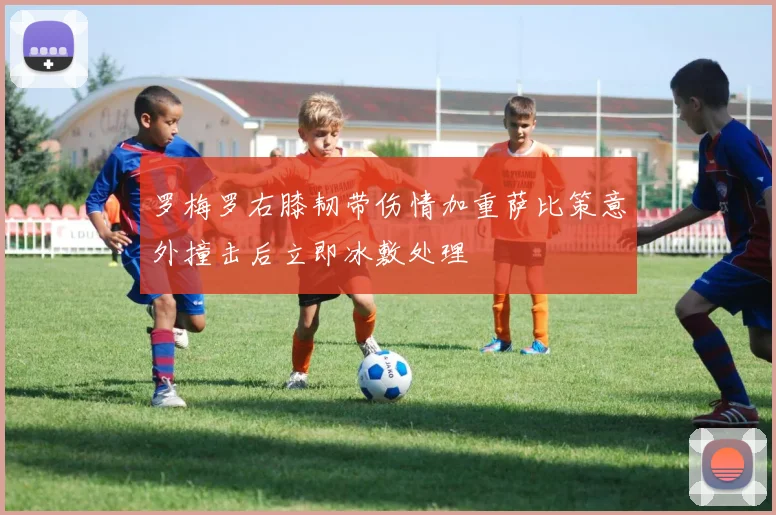 罗梅罗右膝韧带伤情加重萨比策意外撞击后立即冰敷处理