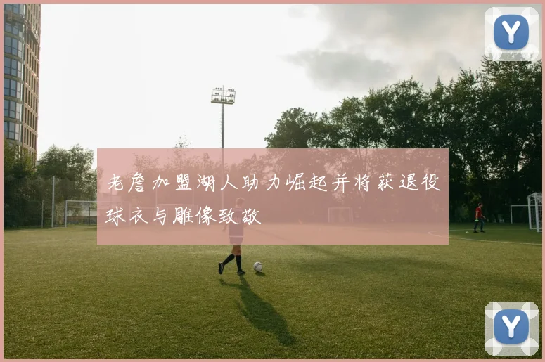 老詹加盟湖人助力崛起并将获退役球衣与雕像致敬