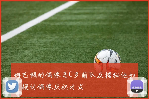 姆巴佩的偶像是C罗前队友揭秘他如何模仿偶像庆祝方式