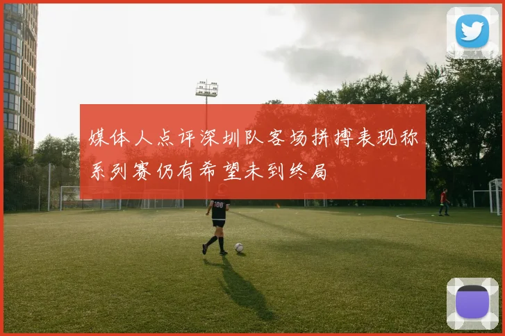 媒体人点评深圳队客场拼搏表现称系列赛仍有希望未到终局