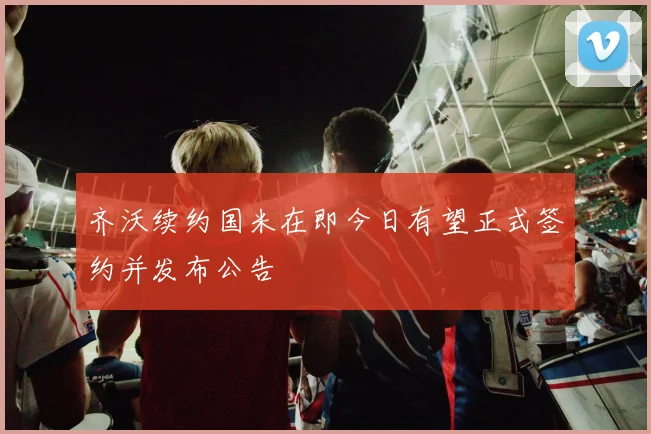 齐沃续约国米在即今日有望正式签约并发布公告