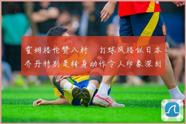霍姆格伦赞八村塁打球风格似日本乔丹特别是转身动作令人印象深刻