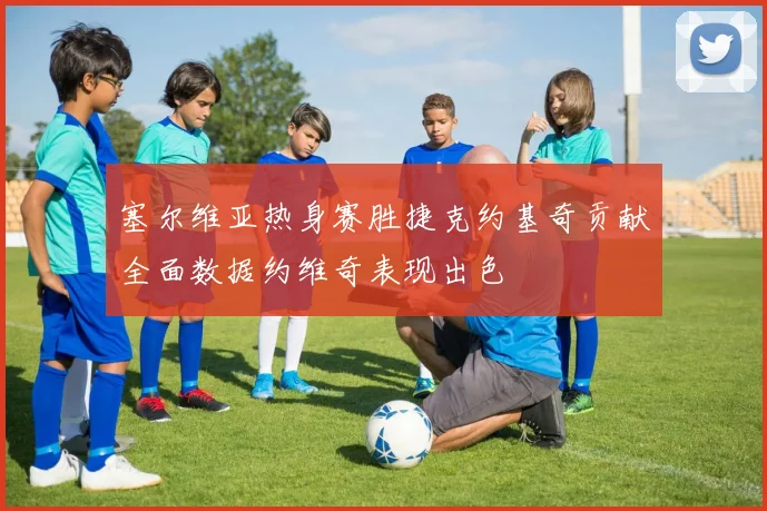 塞尔维亚热身赛胜捷克约基奇贡献全面数据约维奇表现出色