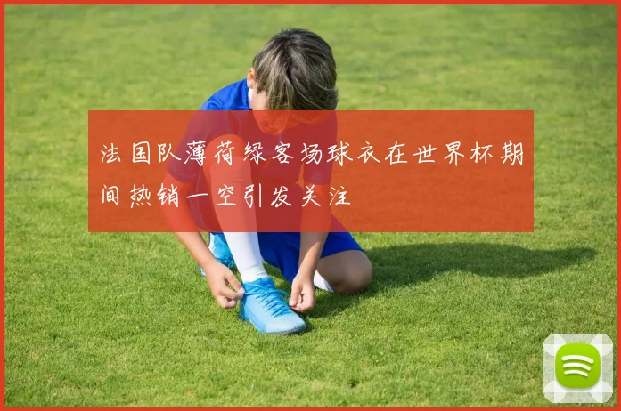 法国队薄荷绿客场球衣在世界杯期间热销一空引发关注