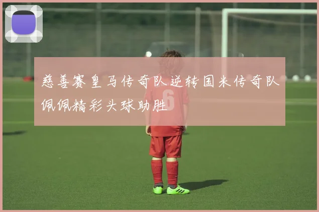 慈善赛皇马传奇队逆转国米传奇队佩佩精彩头球助胜