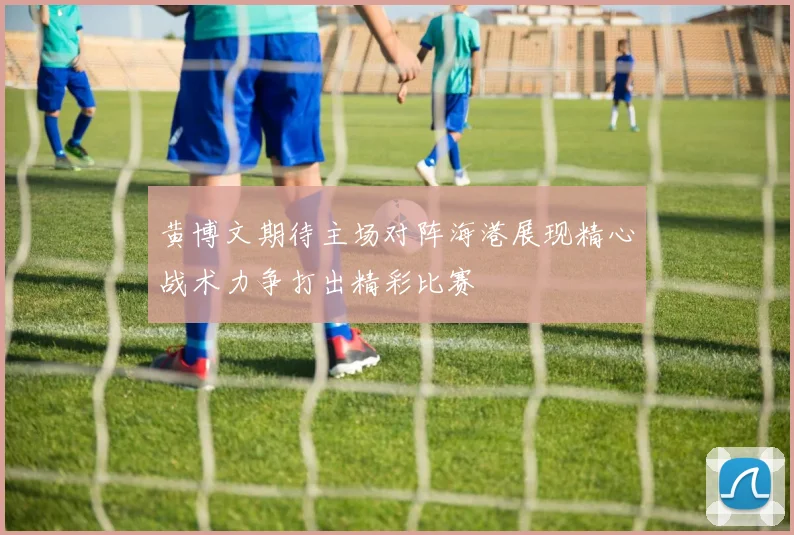 黄博文期待主场对阵海港展现精心战术力争打出精彩比赛